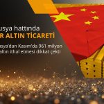 Çin Rusya hattında 1 milyar dolara yakın rekor altın ticareti