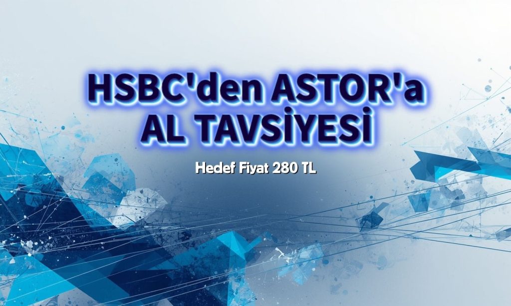 HSBC’den ASTOR’a AL tavsiyesi: Hedef fiyat 280 TL
